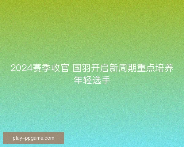 2024赛季收官 国羽开启新周期重点培养年轻选手