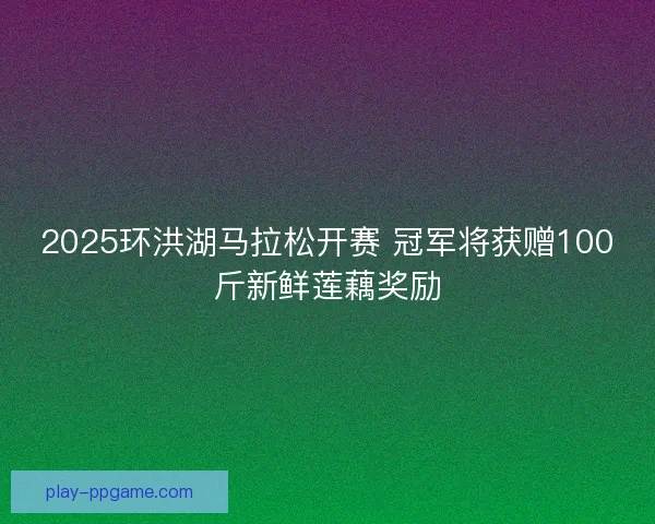 2025环洪湖马拉松开赛 冠军将获赠100斤新鲜莲藕奖励