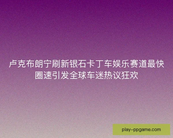 卢克布朗宁刷新银石卡丁车娱乐赛道最快圈速引发全球车迷热议狂欢